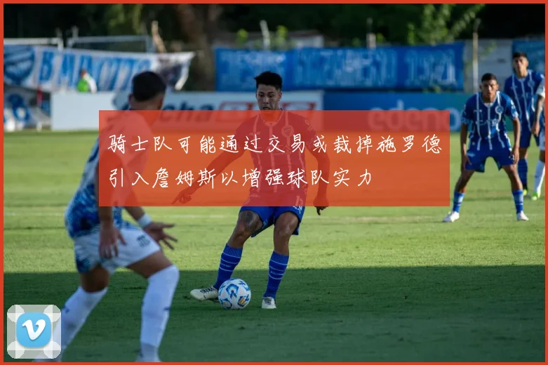 骑士队可能通过交易或裁掉施罗德引入詹姆斯以增强球队实力