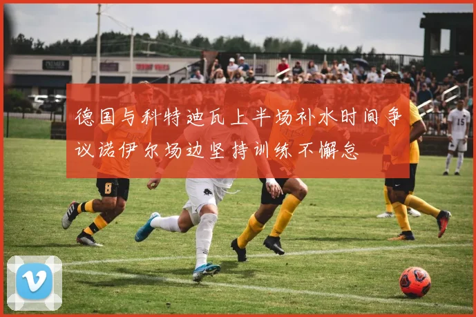 德国与科特迪瓦上半场补水时间争议诺伊尔场边坚持训练不懈怠
