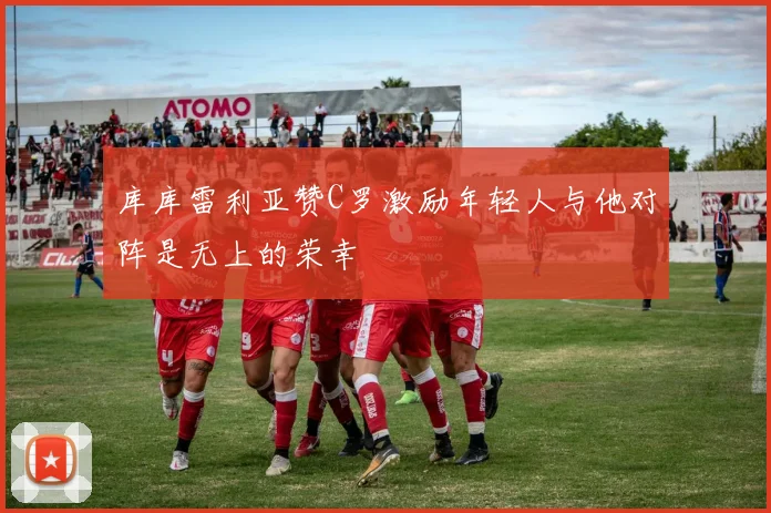 库库雷利亚赞C罗激励年轻人与他对阵是无上的荣幸