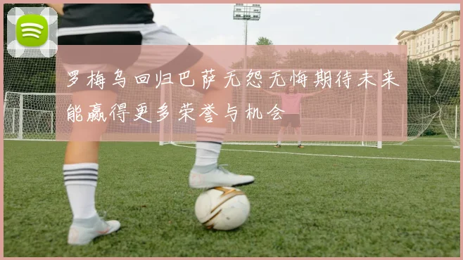 罗梅乌回归巴萨无怨无悔期待未来能赢得更多荣誉与机会