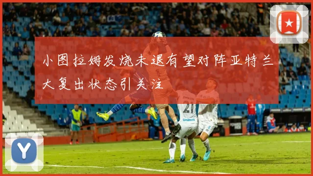 小图拉姆发烧未退有望对阵亚特兰大复出状态引关注