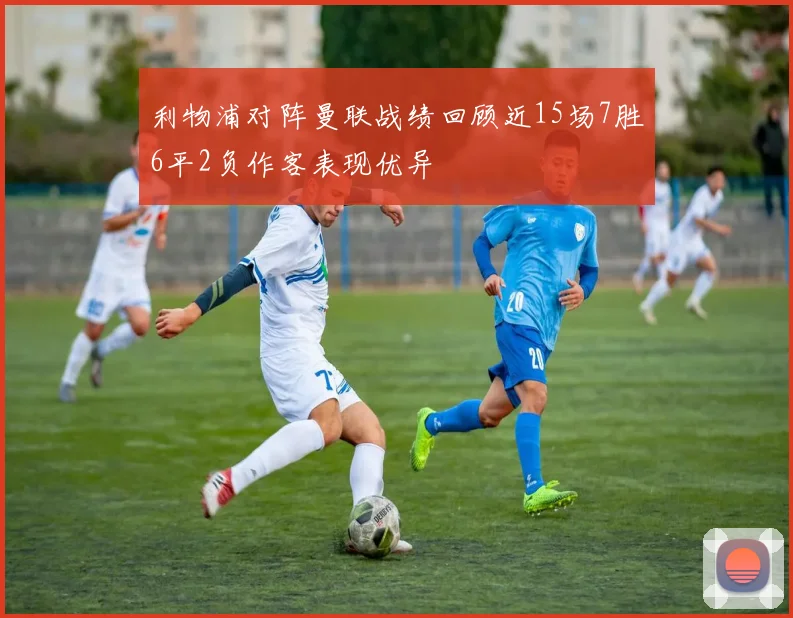利物浦对阵曼联战绩回顾近15场7胜6平2负作客表现优异