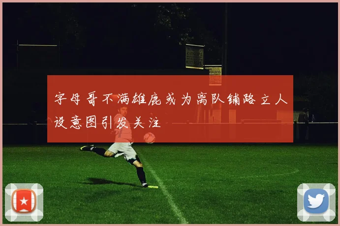 字母哥不满雄鹿或为离队铺路立人设意图引发关注