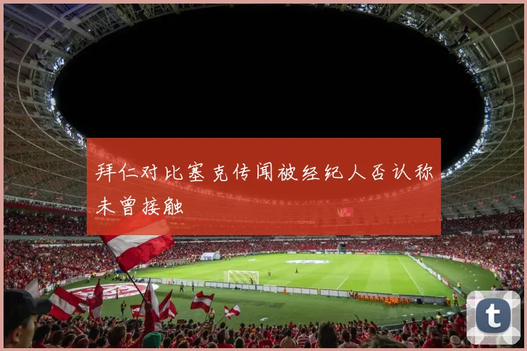 拜仁对比塞克传闻被经纪人否认称未曾接触