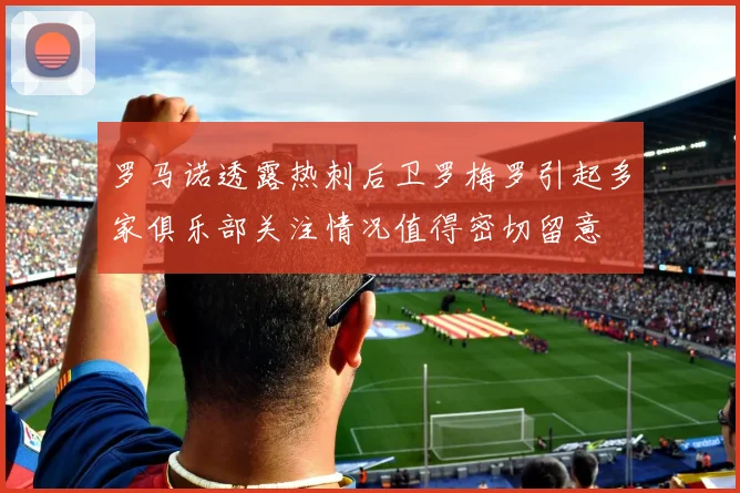 罗马诺透露热刺后卫罗梅罗引起多家俱乐部关注情况值得密切留意
