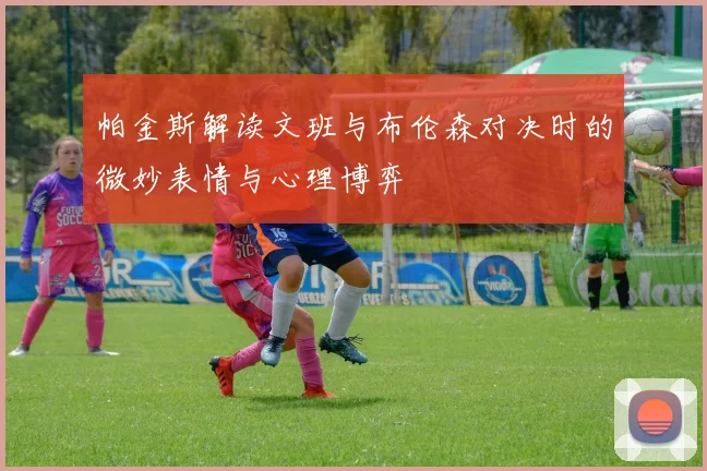 帕金斯解读文班与布伦森对决时的微妙表情与心理博弈