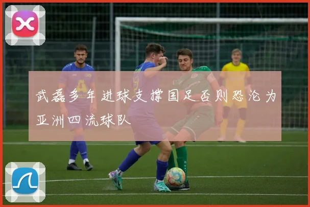 武磊多年进球支撑国足否则恐沦为亚洲四流球队