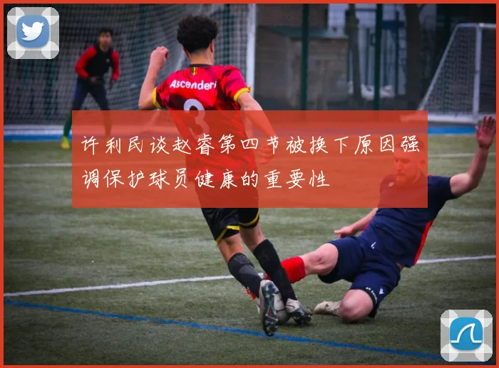 许利民谈赵睿第四节被换下原因强调保护球员健康的重要性