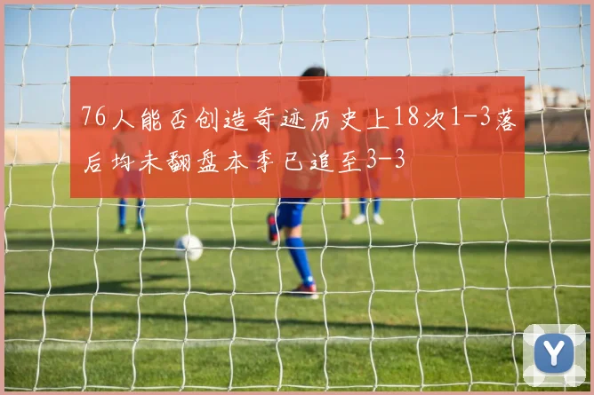76人能否创造奇迹历史上18次1-3落后均未翻盘本季已追至3-3