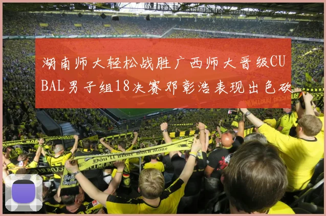 湖南师大轻松战胜广西师大晋级CUBAL男子组18决赛邓彰浩表现出色砍下26分7篮板