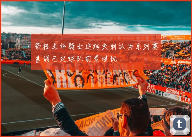 蒂格点评骑士逆转失利认为系列赛基调已定球队前景堪忧