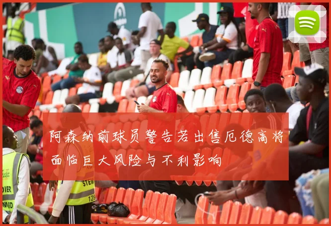 阿森纳前球员警告若出售厄德高将面临巨大风险与不利影响