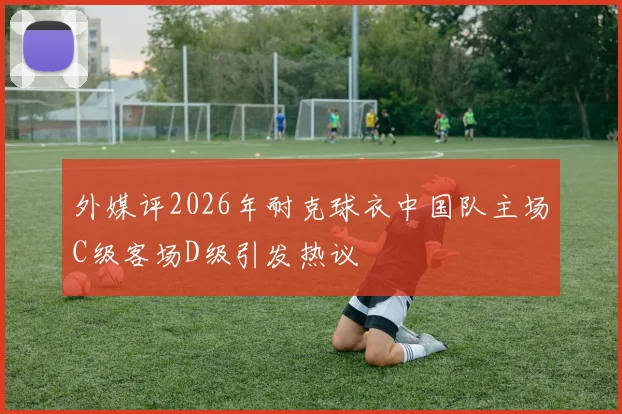 外媒评2026年耐克球衣中国队主场C级客场D级引发热议
