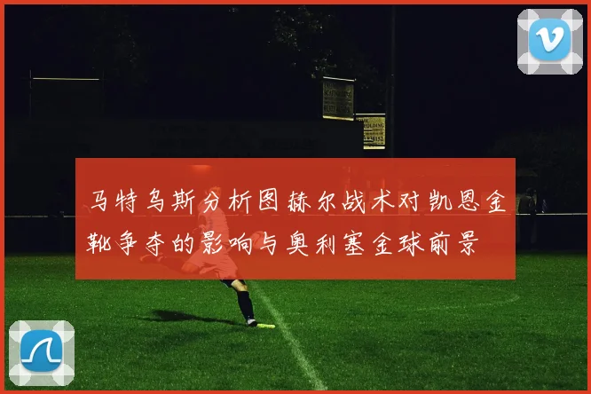 马特乌斯分析图赫尔战术对凯恩金靴争夺的影响与奥利塞金球前景