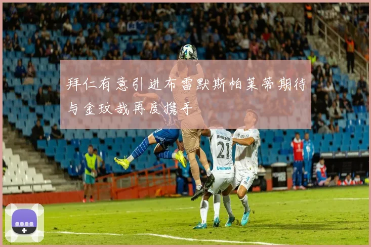 拜仁有意引进布雷默斯帕莱蒂期待与金玟哉再度携手