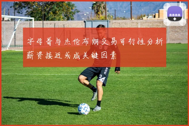 字母哥与杰伦布朗交易可行性分析薪资接近或成关键因素