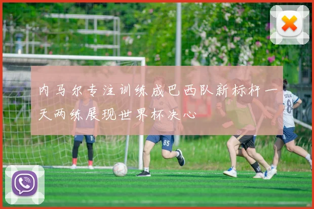 内马尔专注训练成巴西队新标杆一天两练展现世界杯决心