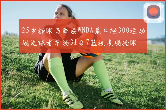 25岁榜眼马隆成WNBA最年轻300运动战进球者单场31分7篮板表现抢眼